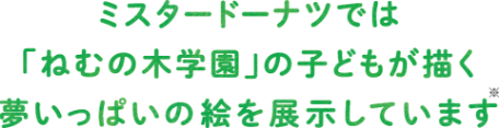 ミスタードーナツでは 「ねむの木学園」の子どもが描く 夢いっぱいの絵を展示しています